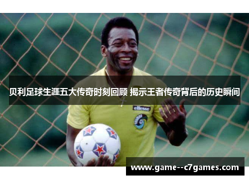 贝利足球生涯五大传奇时刻回顾 揭示王者传奇背后的历史瞬间